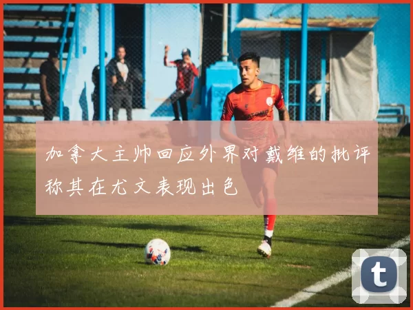 加拿大主帅回应外界对戴维的批评称其在尤文表现出色