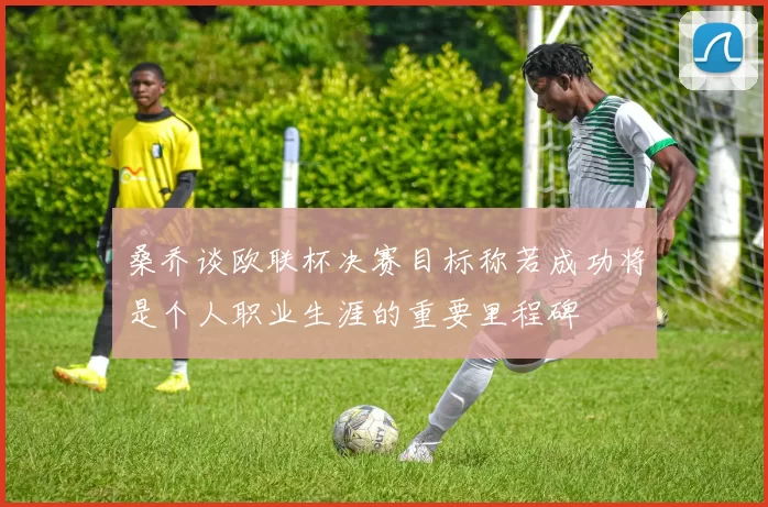 桑乔谈欧联杯决赛目标称若成功将是个人职业生涯的重要里程碑