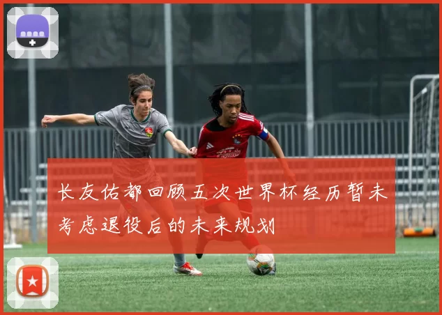 长友佑都回顾五次世界杯经历暂未考虑退役后的未来规划