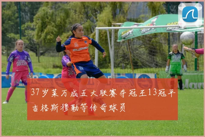 37岁莱万成五大联赛夺冠王13冠平吉格斯穆勒等传奇球员