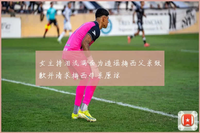 女主持泪流满面为造谣梅西父亲致歉并请求梅西母亲原谅