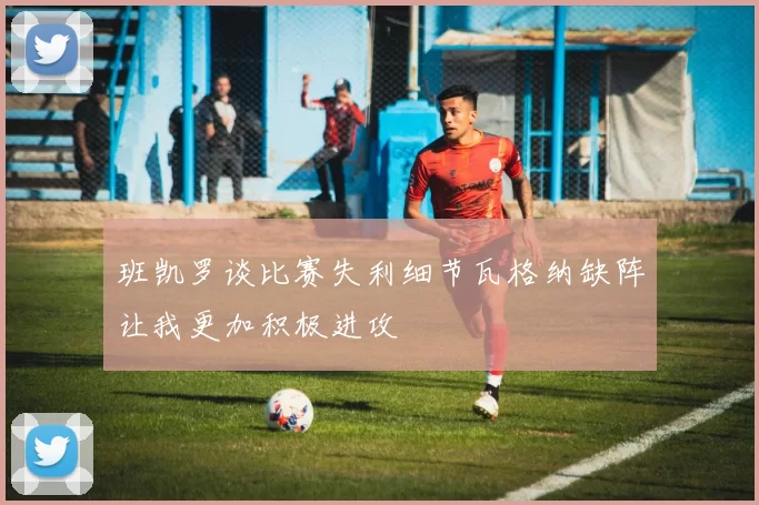 班凯罗谈比赛失利细节瓦格纳缺阵让我更加积极进攻