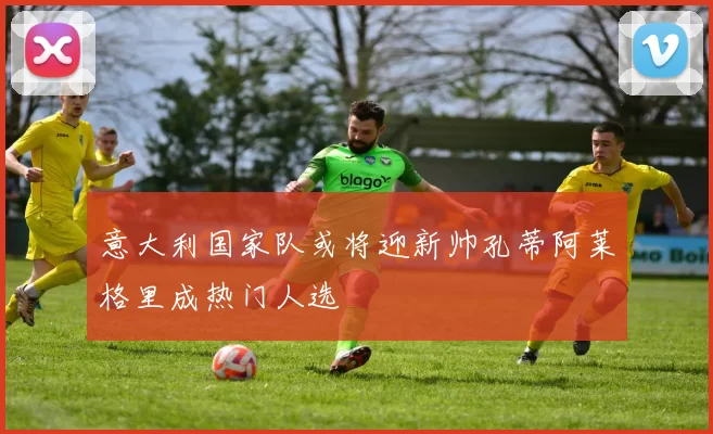意大利国家队或将迎新帅孔蒂阿莱格里成热门人选