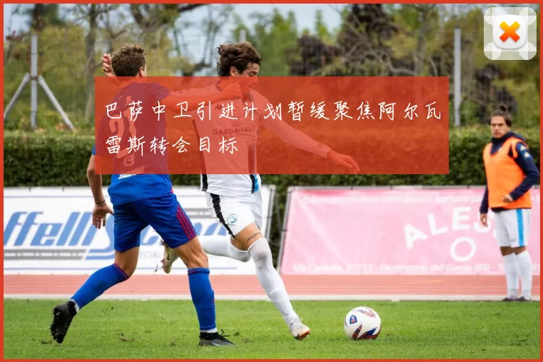 巴萨中卫引进计划暂缓聚焦阿尔瓦雷斯转会目标