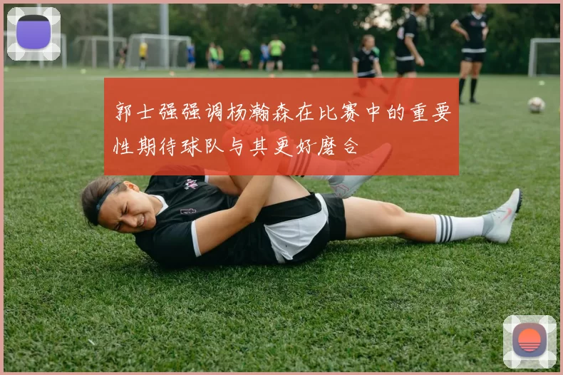 郭士强强调杨瀚森在比赛中的重要性期待球队与其更好磨合
