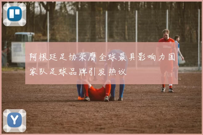 阿根廷足协荣膺全球最具影响力国家队足球品牌引发热议