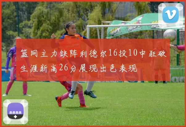 篮网主力缺阵利德尔16投10中狂砍生涯新高26分展现出色表现