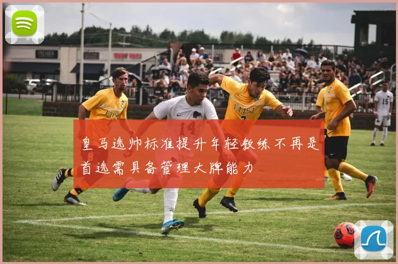 皇马选帅标准提升年轻教练不再是首选需具备管理大牌能力
