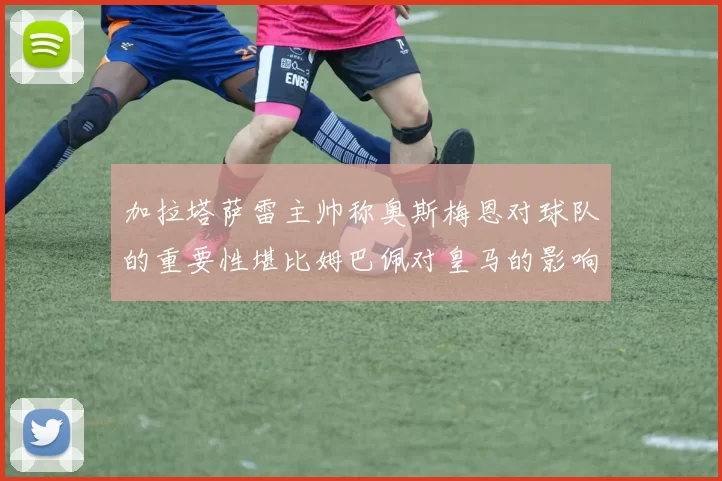 加拉塔萨雷主帅称奥斯梅恩对球队的重要性堪比姆巴佩对皇马的影响
