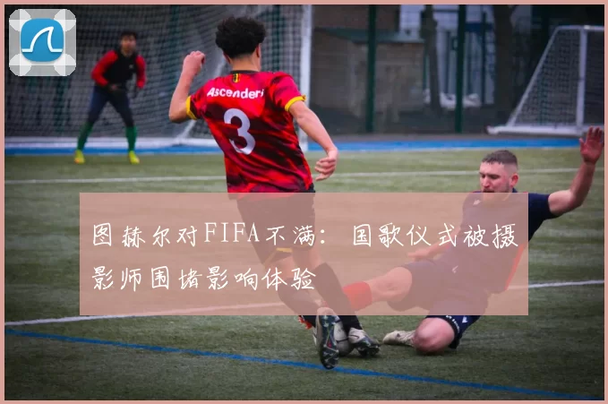 图赫尔对FIFA不满：国歌仪式被摄影师围堵影响体验