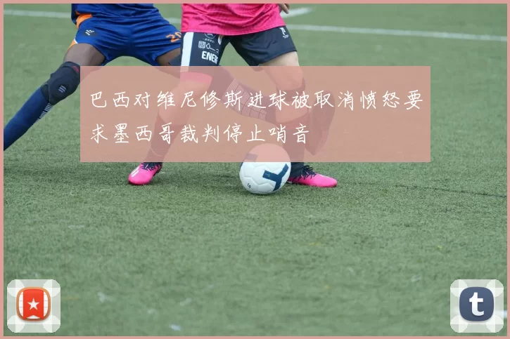巴西对维尼修斯进球被取消愤怒要求墨西哥裁判停止哨音