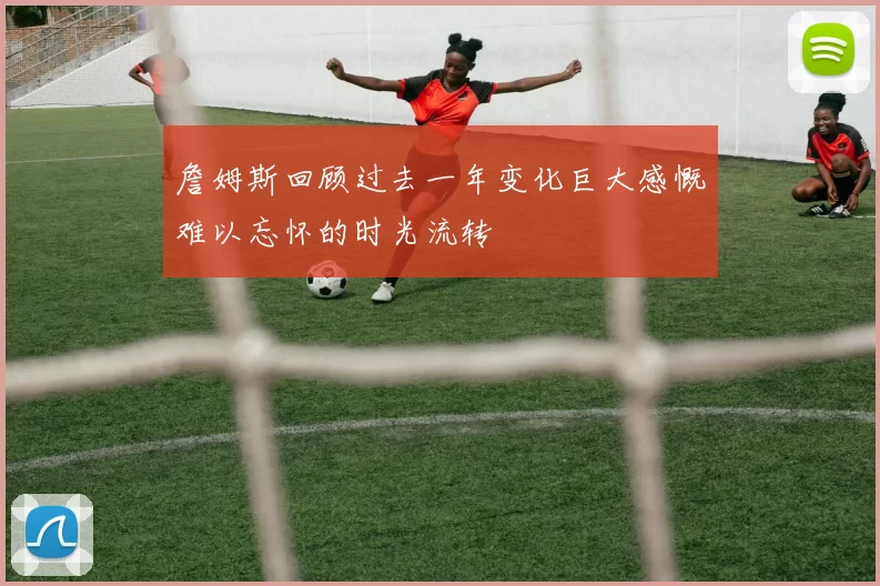 詹姆斯回顾过去一年变化巨大感慨难以忘怀的时光流转