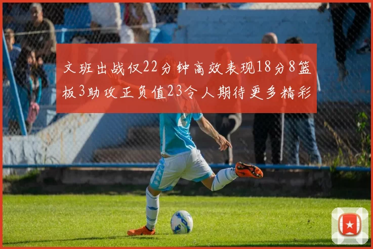 文班出战仅22分钟高效表现18分8篮板3助攻正负值23令人期待更多精彩发挥