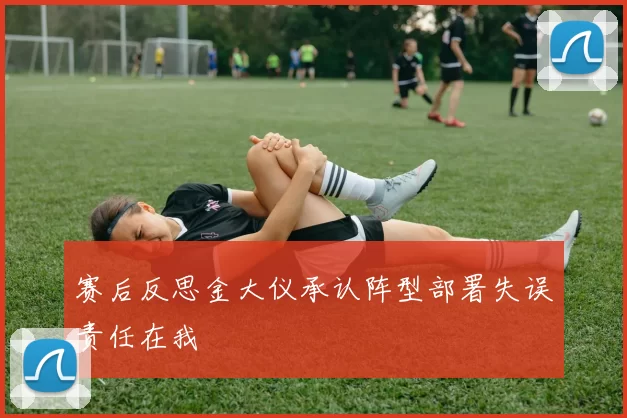 赛后反思金大仪承认阵型部署失误责任在我