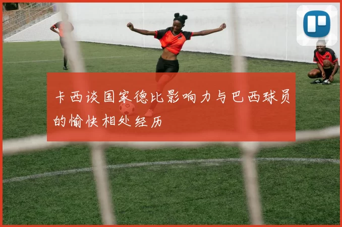 卡西谈国家德比影响力与巴西球员的愉快相处经历