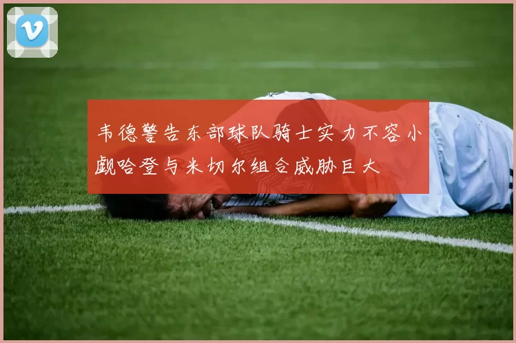 韦德警告东部球队骑士实力不容小觑哈登与米切尔组合威胁巨大