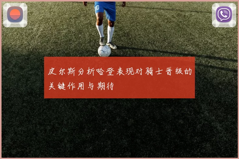 皮尔斯分析哈登表现对骑士晋级的关键作用与期待