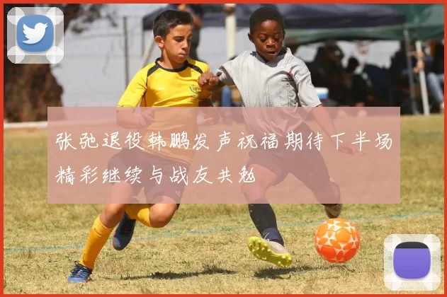 张弛退役韩鹏发声祝福期待下半场精彩继续与战友共勉