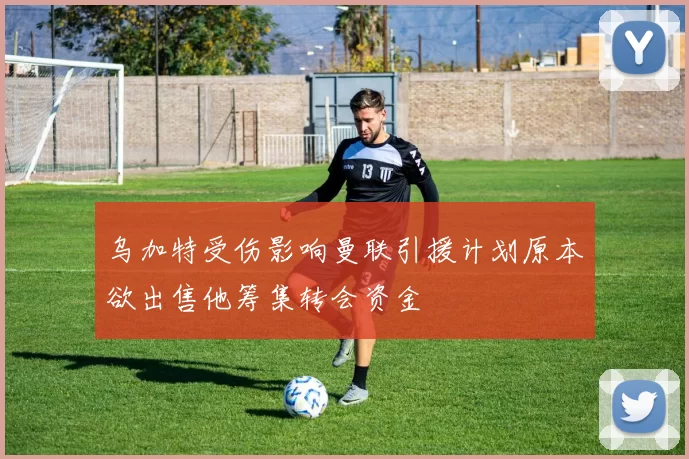 乌加特受伤影响曼联引援计划原本欲出售他筹集转会资金