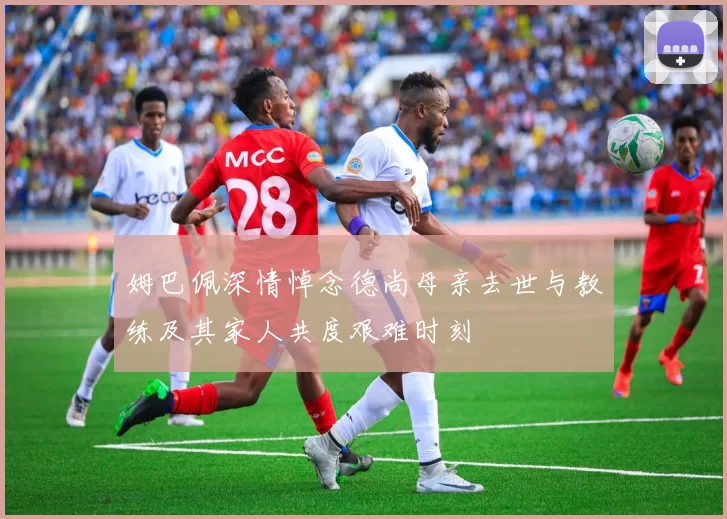 姆巴佩深情悼念德尚母亲去世与教练及其家人共度艰难时刻