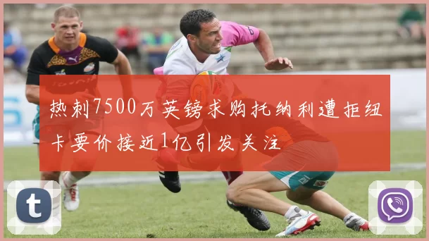 热刺7500万英镑求购托纳利遭拒纽卡要价接近1亿引发关注