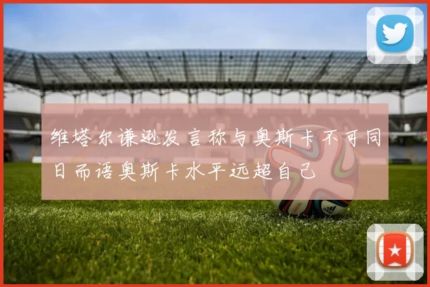 维塔尔谦逊发言称与奥斯卡不可同日而语奥斯卡水平远超自己