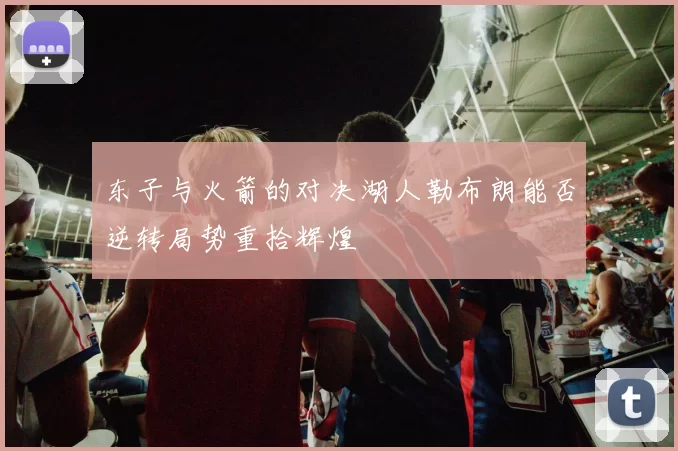 东子与火箭的对决湖人勒布朗能否逆转局势重拾辉煌