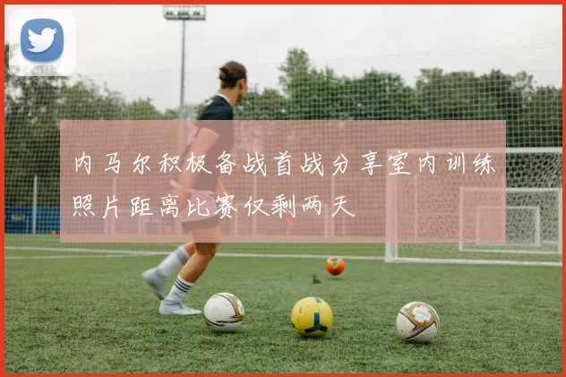 内马尔积极备战首战分享室内训练照片距离比赛仅剩两天