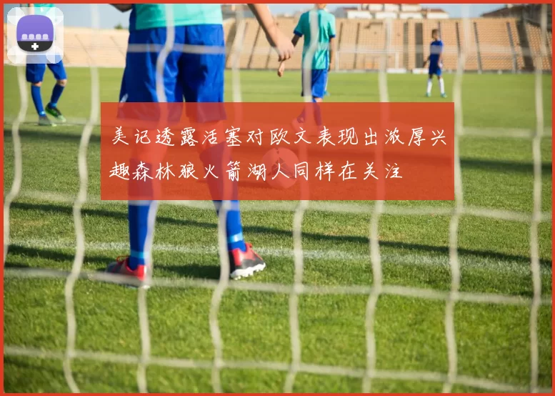 美记透露活塞对欧文表现出浓厚兴趣森林狼火箭湖人同样在关注