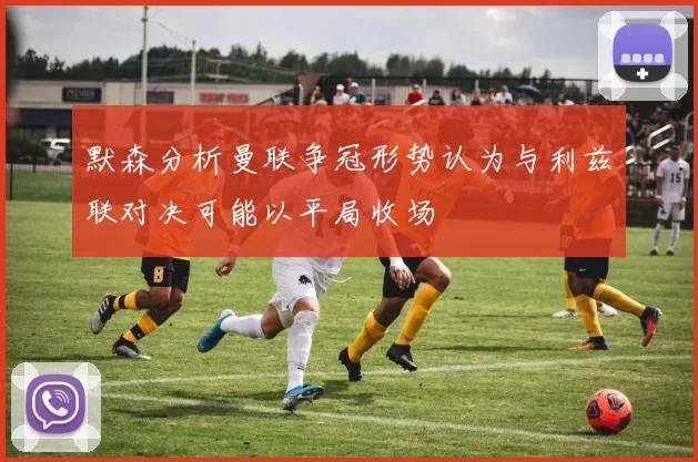 默森分析曼联争冠形势认为与利兹联对决可能以平局收场