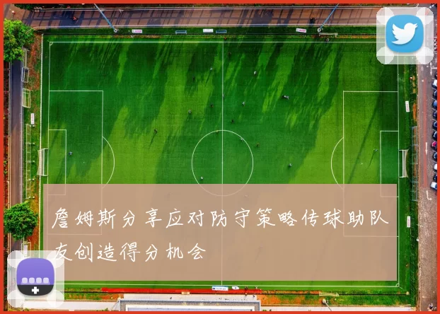 詹姆斯分享应对防守策略传球助队友创造得分机会