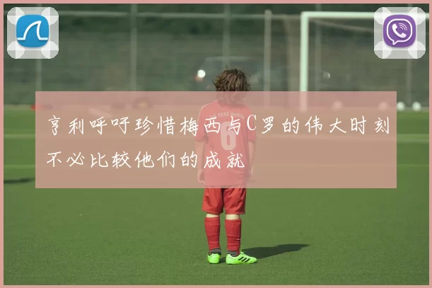 亨利呼吁珍惜梅西与C罗的伟大时刻不必比较他们的成就