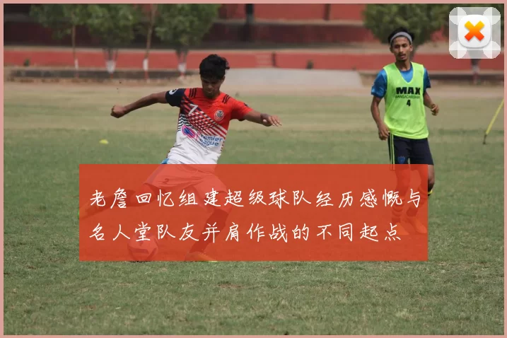 老詹回忆组建超级球队经历感慨与名人堂队友并肩作战的不同起点