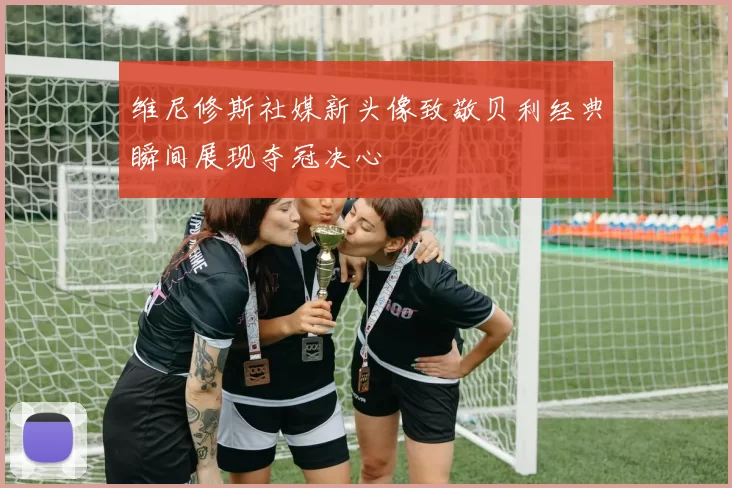 维尼修斯社媒新头像致敬贝利经典瞬间展现夺冠决心