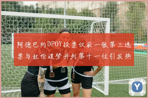 阿德巴约DPOY投票仅获一张第三选票与杜伦追梦并列第十一位引发热议