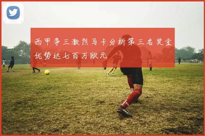 西甲争三激烈马卡分析第三名奖金优势达七百万欧元