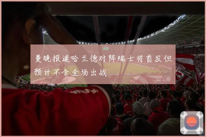 曼晚报道哈兰德对阵瑞士将首发但预计不会全场出战
