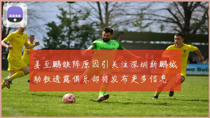 姜至鹏缺阵原因引关注深圳新鹏城助教透露俱乐部将发布更多信息